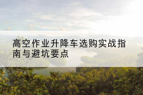 天山升降车怎么选-高空作业升降车选购实战指南与避坑要点