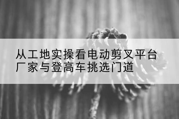 天山电动剪叉升降平台厂家-从工地实操看电动剪叉平台厂家与登高车挑选门道