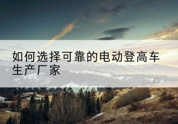 天山电动登高车厂家-如何选择可靠的电动登高车生产厂家