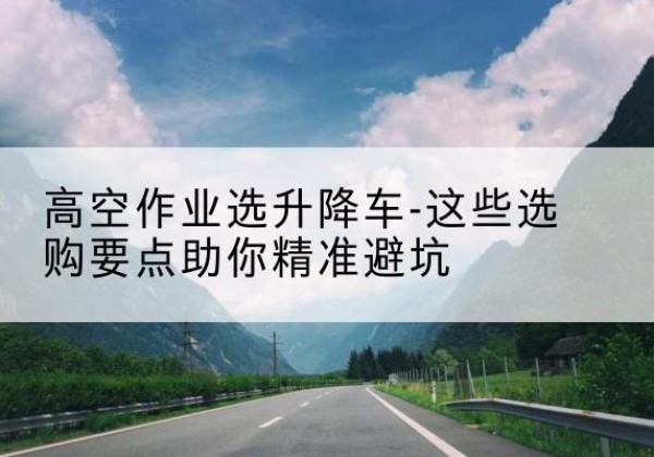 天山升降车厂家-高空作业选升降车-这些选购要点助你*避坑