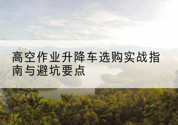 天山升降车怎么选-高空作业升降车选购实战指南与避坑要点